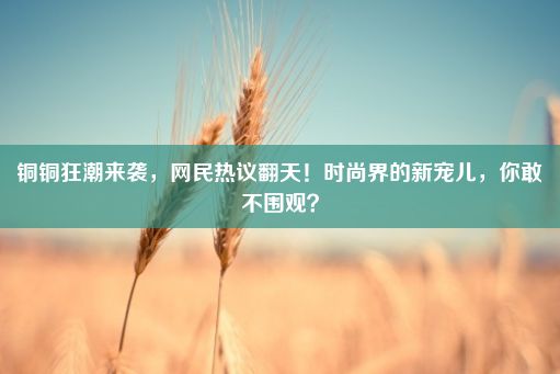 铜铜狂潮来袭，网民热议翻天！时尚界的新宠儿，你敢不围观？