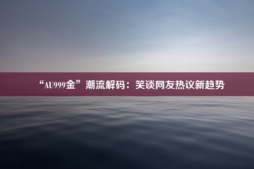 “AU999金”潮流解码：笑谈网友热议新趋势