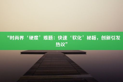 “时尚界‘硬度’难题：快速‘软化’秘籍，创新引发热议”