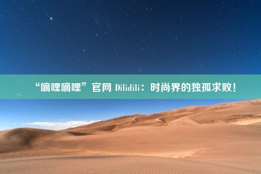 “嘀哩嘀哩”官网 Dilidili：时尚界的独孤求败！