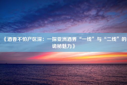 《酒香不怕产区深：一探亚洲酒界“一线”与“二线”的诡秘魅力》