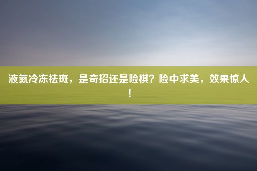 液氮冷冻祛斑，是奇招还是险棋？险中求美，效果惊人！