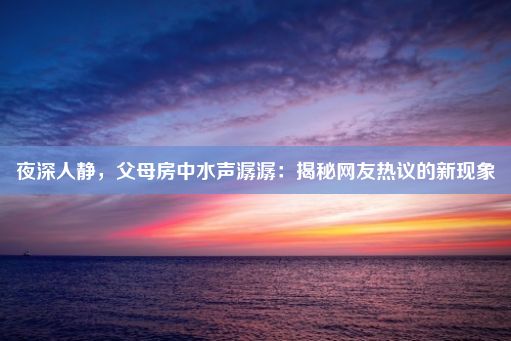 夜深人静，父母房中水声潺潺：揭秘网友热议的新现象