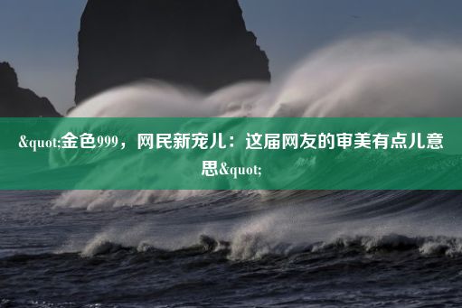 "金色999，网民新宠儿：这届网友的审美有点儿意思"