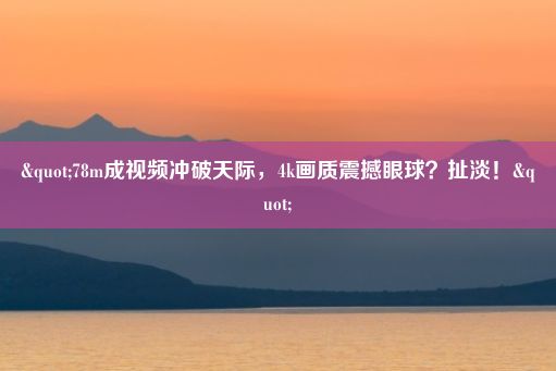 "78m成视频冲破天际，4k画质震撼眼球？扯淡！"