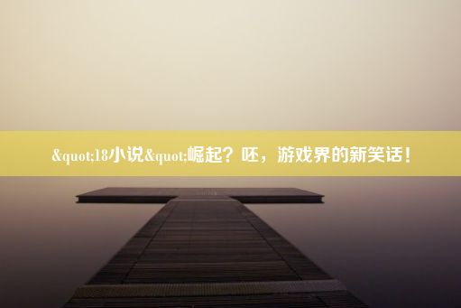 "18小说"崛起？呸，游戏界的新笑话！