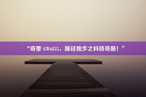 “奇草 GW6835，蹊径独步之科技奇葩！”