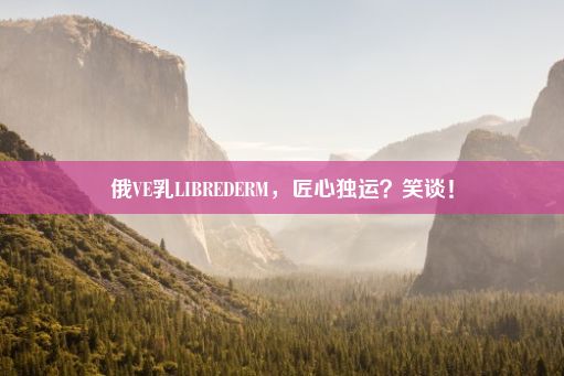 俄VE乳LIBREDERM，匠心独运？笑谈！