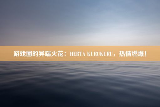 游戏圈的异端火花：HERTA KURUKURU，热情燃爆！