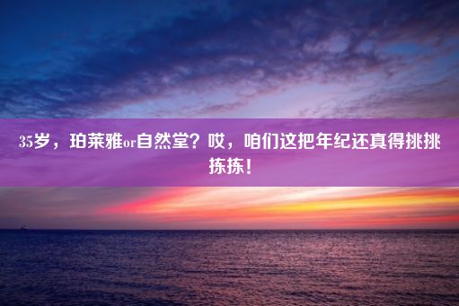 35岁，珀莱雅or自然堂？哎，咱们这把年纪还真得挑挑拣拣！