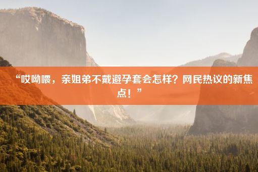 “哎呦喂，亲姐弟不戴避孕套会怎样？网民热议的新焦点！”