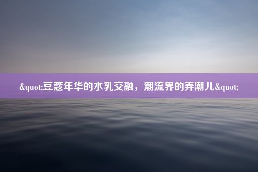 "豆蔻年华的水乳交融，潮流界的弄潮儿"