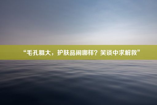 “毛孔粗大，护肤品闹哪样？笑谈中求解救”