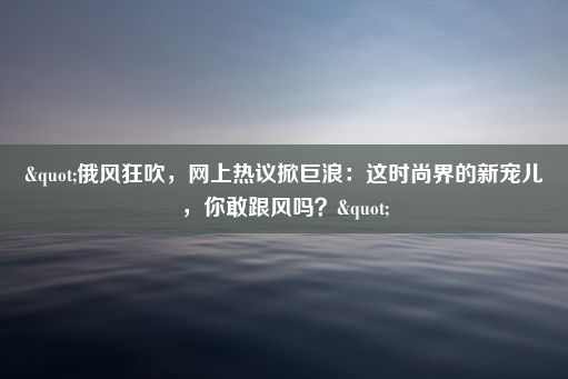 "俄风狂吹，网上热议掀巨浪：这时尚界的新宠儿，你敢跟风吗？"