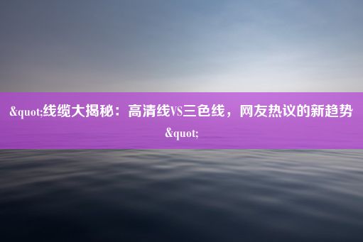 "线缆大揭秘：高清线VS三色线，网友热议的新趋势"