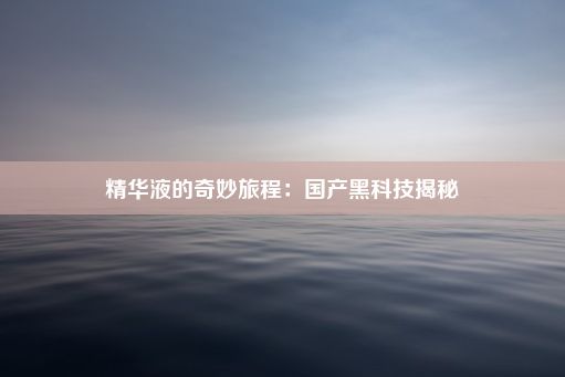 精华液的奇妙旅程：国产黑科技揭秘