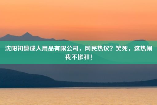 沈阳初趣成人用品有限公司，网民热议？笑死，这热闹我不掺和！