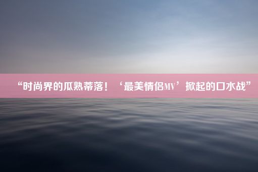 “时尚界的瓜熟蒂落！‘最美情侣MV’掀起的口水战”