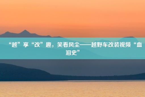 “越”享“改”趣，笑看风尘——越野车改装视频“血泪史”