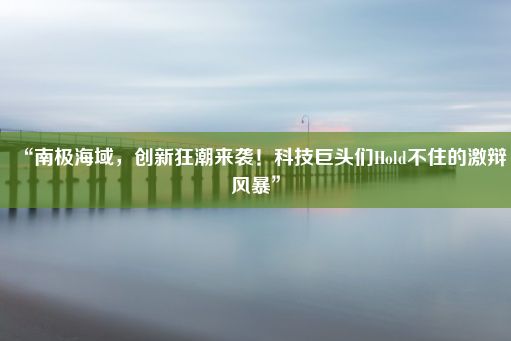 “南极海域，创新狂潮来袭！科技巨头们Hold不住的激辩风暴”