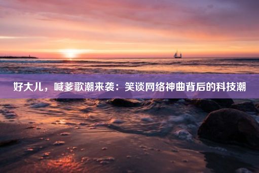 好大儿，喊爹歌潮来袭：笑谈网络神曲背后的科技潮