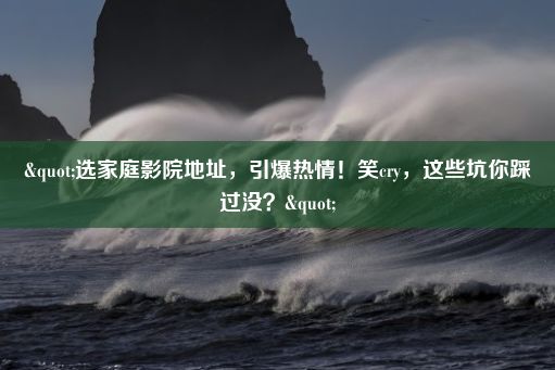 "选家庭影院地址，引爆热情！笑cry，这些坑你踩过没？"