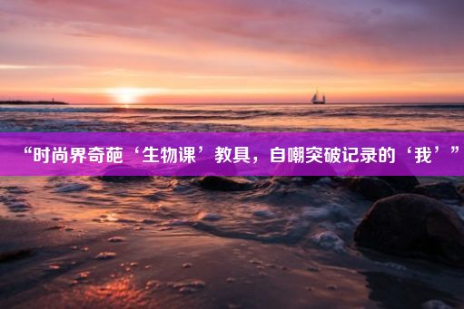 “时尚界奇葩‘生物课’教具，自嘲突破记录的‘我’”