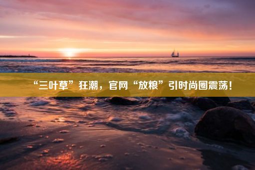 “三叶草”狂潮，官网“放粮”引时尚圈震荡！