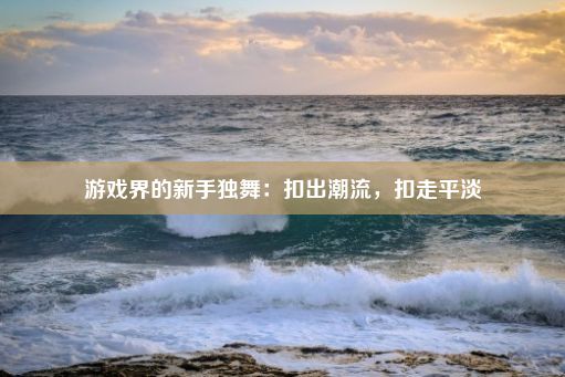 游戏界的新手独舞：扣出潮流，扣走平淡