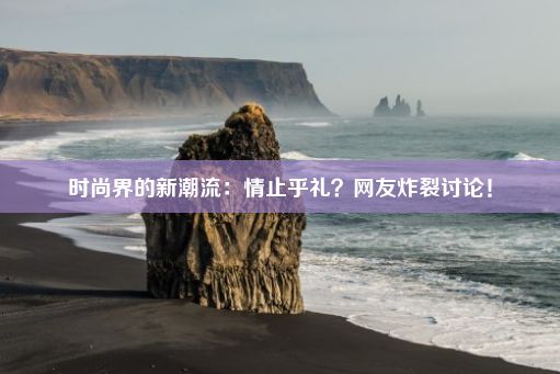 时尚界的新潮流：情止乎礼？网友炸裂讨论！