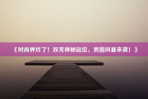 《时尚界炸了！双龙神秘站位，男图风暴来袭！》