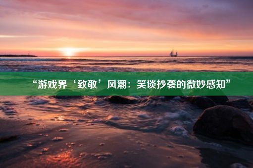 “游戏界‘致敬’风潮：笑谈抄袭的微妙感知”