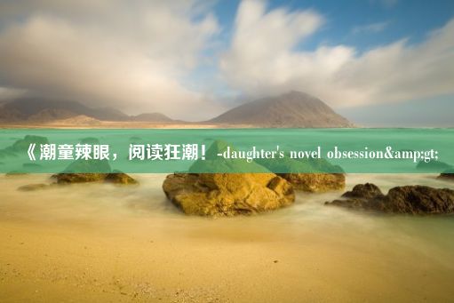 《潮童辣眼，阅读狂潮！-daughter's novel obsession&gt;