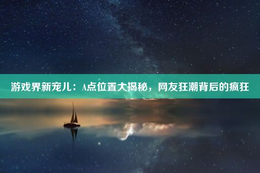 游戏界新宠儿：A点位置大揭秘，网友狂潮背后的疯狂