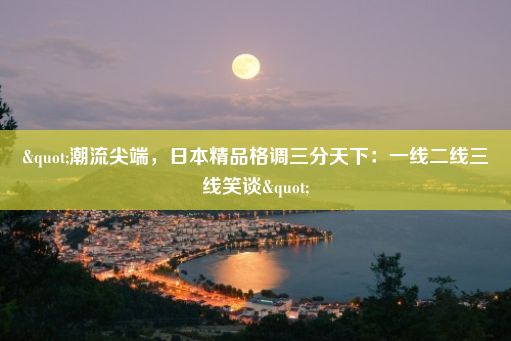 "潮流尖端，日本精品格调三分天下：一线二线三线笑谈"