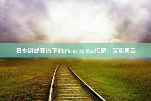 日本游戏狂热下的iPhone XS Max传奇：笑谈风云