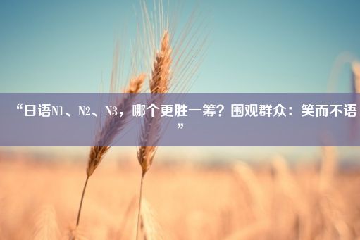 “日语N1、N2、N3，哪个更胜一筹？围观群众：笑而不语”