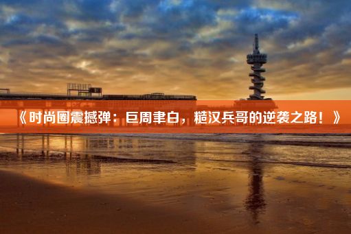 《时尚圈震撼弹：巨周聿白，糙汉兵哥的逆袭之路！》