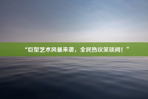 “巨型艺术风暴来袭，全民热议笑谈间！”