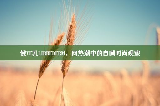 俄VE乳LIBREDERM，网热潮中的自嘲时尚观察