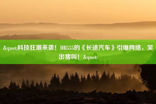 "科技狂潮来袭！HR555的《长途汽车》引爆网络，笑出猪叫！"