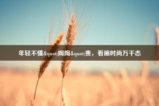 年轻不懂"陶陶"贵，看遍时尚万千态