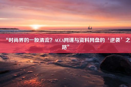 “时尚界的一股清流？ACCA网课与资料网盘的‘逆袭’之路”