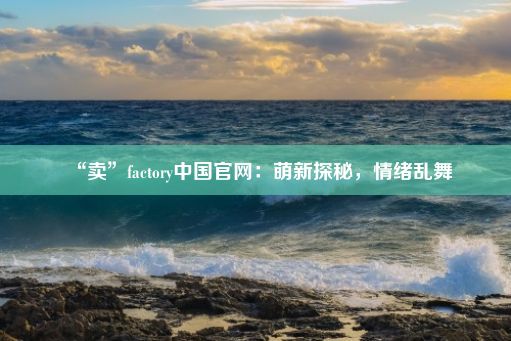 “卖”factory中国官网：萌新探秘，情绪乱舞