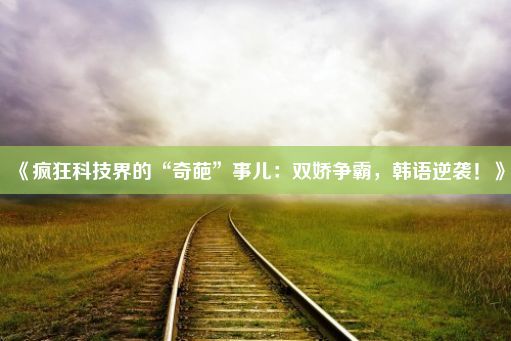 《疯狂科技界的“奇葩”事儿：双娇争霸，韩语逆袭！》