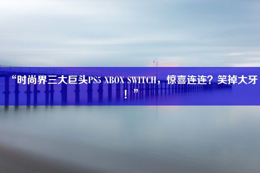 “时尚界三大巨头PS5 XBOX SWITCH，惊喜连连？笑掉大牙！”