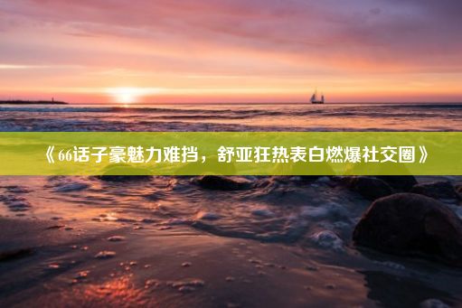 《66话子豪魅力难挡，舒亚狂热表白燃爆社交圈》