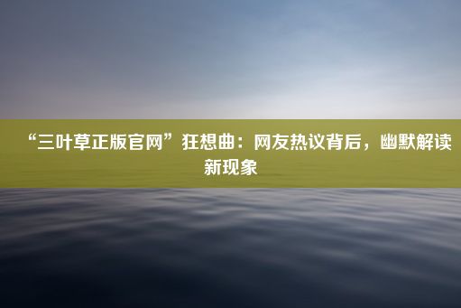 “三叶草正版官网”狂想曲：网友热议背后，幽默解读新现象