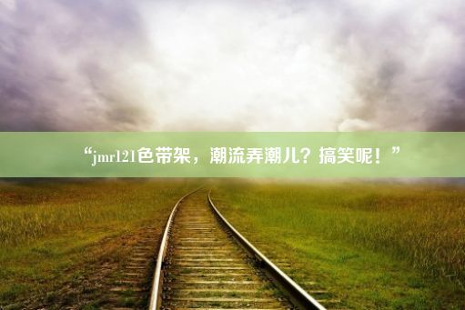 “jmr121色带架，潮流弄潮儿？搞笑呢！”