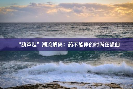 “葫芦娃”潮流解码：药不能停的时尚狂想曲